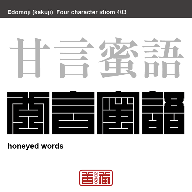 甘言蜜語　かんげんみつご　蜜のように甘い言葉。聞いて快く感じる言葉。人にへつらうような話や勧誘の言葉。　有名なことわざや四字熟語の漢字を角字で表現してみました。熟語の意味も簡単に解説しています